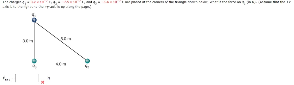 The charges q₁ = 3.2 x 10 C, 9₂ = -7.5 x 10 C, and q3 = -1.6 x 10 C are placed at the corners of the triangle shown below. What is the force on q₁ (in N)? (Assume that the +x-
axis is to the right and the +y-axis is up along the page.)
Fon 1
5+
3.0 m
93
X
N
5.0 m
4.0 m
92