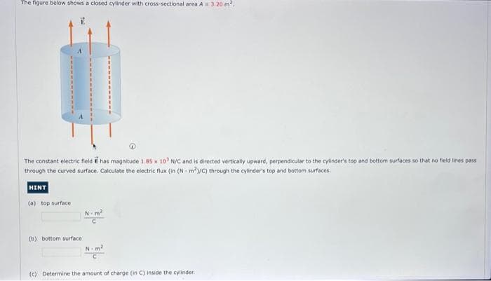 The figure below shows a closed cylinder with cross-sectional area A = 3.20 m².
The constant electric field E has magnitude 1.85 x 10 N/C and is directed vertically upward, perpendicular to the cylinder's top and bottom surfaces so that no field lines pass
through the curved surface. Calculate the electric flux (in (Nm²/C) through the cylinder's top and bottom surfaces.
WINTE
(a) top surface
(b) bottom surface
N-m²
N-m²
(c) Determine the amount of charge (in C) inside the cylinder.