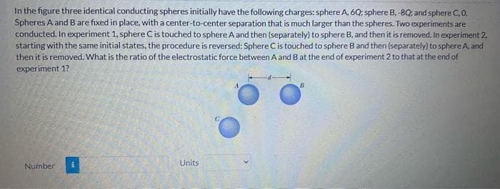 In the figure three identical conducting spheres initially have the following charges: sphere A, 6Q: sphere B, -8Q; and sphere C, 0.
Spheres A and B are fixed in place, with a center-to-center separation that is much larger than the spheres. Two experiments are
conducted. In experiment 1, sphere C is touched to sphere A and then (separately) to sphere B, and then it is removed. In experiment 2,
starting with the same initial states, the procedure is reversed: Sphere C is touched to sphere B and then (separately) to sphere A, and
then it is removed. What is the ratio of the electrostatic force between A and B at the end of experiment 2 to that at the end of
experiment 1?
Number
i
Units
C
B