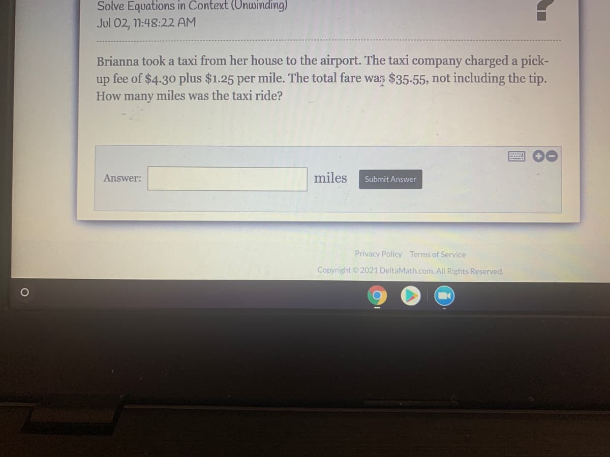 Solve Equations in Context (Unwinding)
Jul 02, 11:48:22 AM
Brianna took a taxi from her house to the airport. The taxi company charged a pick-
fee of $4.30 plus $1.25 per mile. The total fare was $35-55, not including the tip.
up
How many miles was the taxi ride?
Answer:
miles
Submit Answer
Privacy Policy Terms of Service
Copyright2021 DeltaMath.com. All Rights Reserved.
