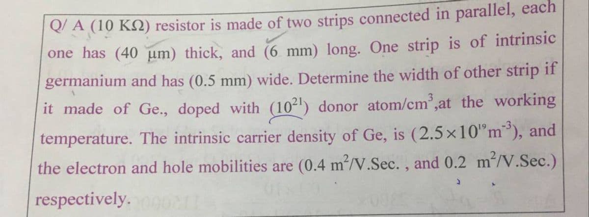 QA (10 KQ) resistor is made of two strips connected in parallel, each
one has (40 um) thick, and (6 mm) long. One strip is of intrinsic
germanium and has (0.5 mm) wide. Determine the width of other strip if
it made of Ge., doped with (10²') donor atom/cm,at the working
temperature. The intrinsic carrier density of Ge, is (2.5x10"m), and
the electron and hole mobilities are (0.4 m/V.Sec. , and 0.2 m/V.Sec.)
respectively.
