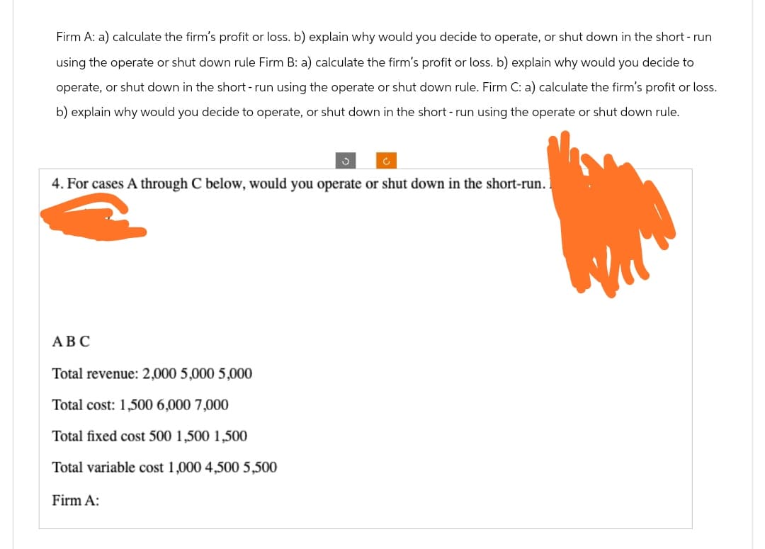 Firm A: a) calculate the firm's profit or loss. b) explain why would you decide to operate, or shut down in the short-run
using the operate or shut down rule Firm B: a) calculate the firm's profit or loss. b) explain why would you decide to
operate, or shut down in the short-run using the operate or shut down rule. Firm C: a) calculate the firm's profit or loss.
b) explain why would you decide to operate, or shut down in the short-run using the operate or shut down rule.
4. For cases A through C below, would you operate or shut down in the short-run.
ABC
Total revenue: 2,000 5,000 5,000
Total cost: 1,500 6,000 7,000
Total fixed cost 500 1,500 1,500
Total variable cost 1,000 4,500 5,500
Firm A: