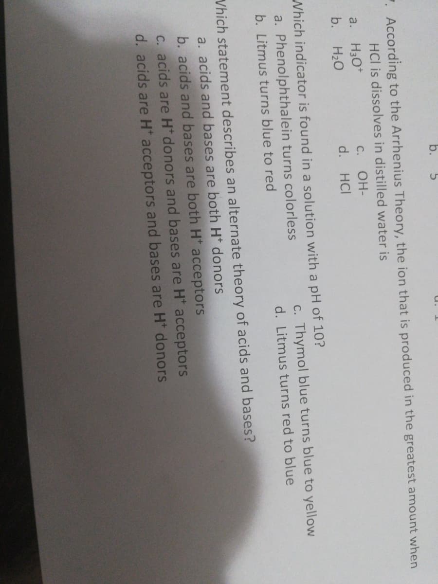 b.
. According to the Arrhenius Theory, the ion that is produced in the greatest amount when
HCl is dissolves in distilled water is
a.
H3O*
C.
OH-
b.
H20
d. HCI
Which indicator is found in a solution with a pH of 10?
a. Phenolphthalein turns colorless
c. Thymol blue turns blue to yellow
b. Litmus turns blue to red
d. Litmus turns red to blue
Vhich statement describes an alternate theory of acids and bases?
a. acids and bases are both H* donors
b. acids and bases are both H* acceptors
C. acids are H donors and bases are H* acceptors
d. acids are H acceptors and bases are H* donors
