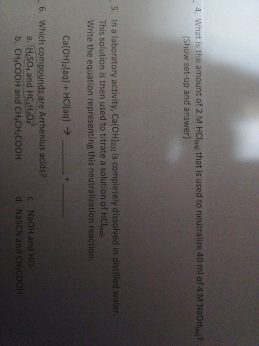 4. What is the amount of 2 M HCl(ag) that is used to neutralize 40 ml of 4 M NaOHaq)?
(Show set-up and answer)
-5. In a laboratory activity, Ca(OH)2(6) is completely dissolved in distilled water.
This solution is then used to titrate a solution of HClag)-
Write the equation representing this neutralization reaction.
Ca(OH)2(aq) + HCI(aq) >
6. Which compounds are Arrhenius acids?
a. H2SO4 and HC H,Oz
b. CH3COOH and CH3CH2COOH
C. NAOH and HCI
d. NaSCN and CH,COOH
