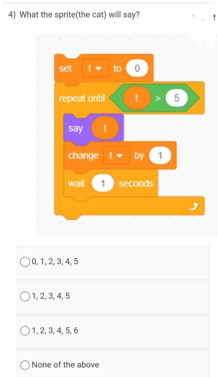 4) What the sprite(the cat) will say?
set
to
repeat until
t > 5
say
t
change t by
1
wait
1 seconds
O0, 1, 2, 3, 4, 5
O1, 2, 3, 4, 5
O1, 2, 3, 4, 5, 6
None of the above
