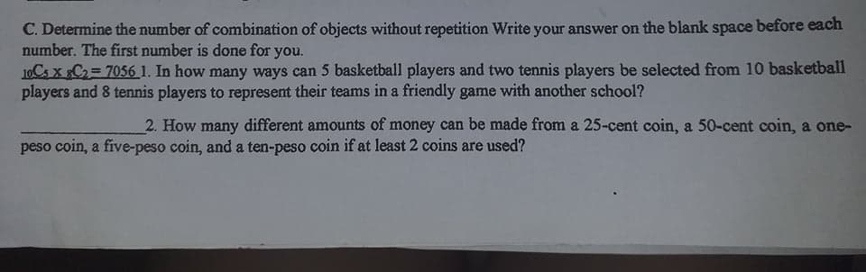 C. Determine the number of combination of objects without repetition Write your answer on the blank space before each
number. The first number is done for you.
10CS X C2= 7056 1. In how many ways can 5 basketball players and two tennis players be selected from 10 basketball
players and 8 tennis players to represent their teams in a friendly game with another school?
2. How many different amounts of money can be made from a 25-cent coin, a 50-cent coin, a one-
peso coin, a five-peso coin, and a ten-peso coin if at least 2 coins are used?
