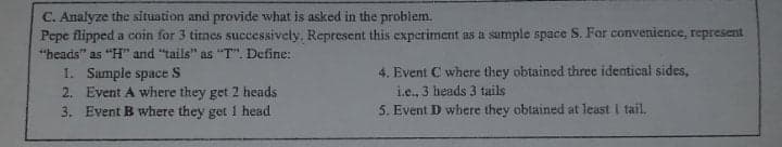 C. Analyze the situation and provide what is asked in the problem.
Pepe flipped a coin for 3 times successively. Represent this experiment as a sample space S. For convenience, represent
"heads" as "H" and "tails" as "T". Define:
1. Sample space S
2. Event A where they get 2 heads
3. Event B where they get 1 head
4. Event C where they obtained three identical sides,
i.e., 3 heads 3 tails
5. Event D where they obtained at least I tail.
