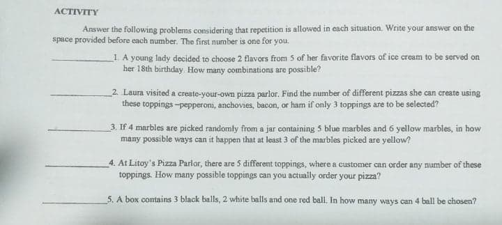 ACTIVITY
Answer the following problems considering that repetition is allowed in each situation. Write your answer on the
space provided before each number. The first number is one for you,
1. A young Iady decided to choose 2 flavors from 5 of her favorite flavors of ice cream to be served on
her 18th birthday. How many combinations are possible?
_2. Laura visited a create-your-own pizza parlor. Find the number of different pizzas she can create using
these toppings -pepperoni, anchovies, bacon, or ham if only 3 toppings are to be selected?
3. If 4 marbles are picked randomly from a jar containing 5 blue marbles and 6 yellow marbles, in how
many possible ways can it happen that at least 3 of the marbles picked are yellow?
4. At Litoy's Pizza Parlor, there are 5 different toppings, where a customer can order any number of these
toppings. How many possible toppings can you actually order your pizza?
5. A box contains 3 black balls, 2 white balls and one red ball, In how many ways can 4 ball be chosen?
