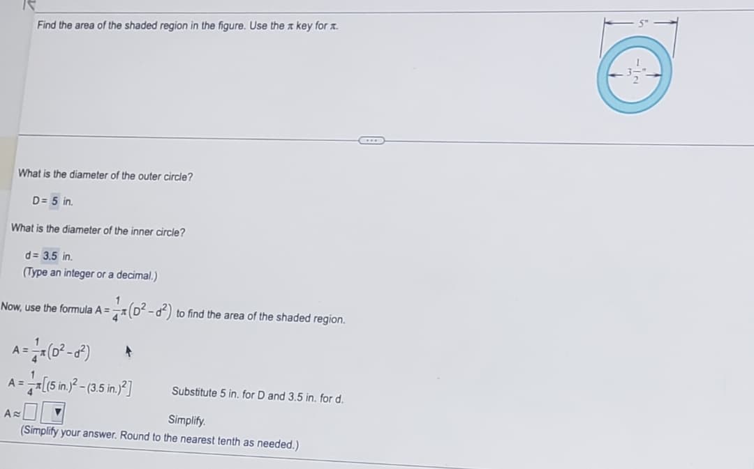 Find the area of the shaded region in the figure. Use the key for .
What is the diameter of the outer circle?
D = 5 in.
What is the diameter of the inner circle?
A
d = 3.5 in.
(Type an integer or a decimal.)
Now, use the formula A =
= (0²-0²) to find the area of the shaded region.
A-(0²-8²)
A=-=[(5 m)²-(3,5 in )²]
Substitute 5 in. for D and 3.5 in. for d.
Simplify.
(Simplify your answer. Round to the nearest tenth as needed.)
O