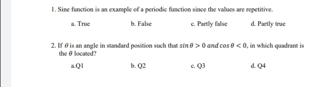 1. Sine function is an example of a periodic function since the values are repetitive.
a. True
b. False
c. Partly false
d. Partly true
2. If 0 is an angle in standard position such that sin 0 > 0 and cos 0 < 0, in which quadrant is
the 0 located?
a.Q1
b. Q2
c. Q3
d. Q4
