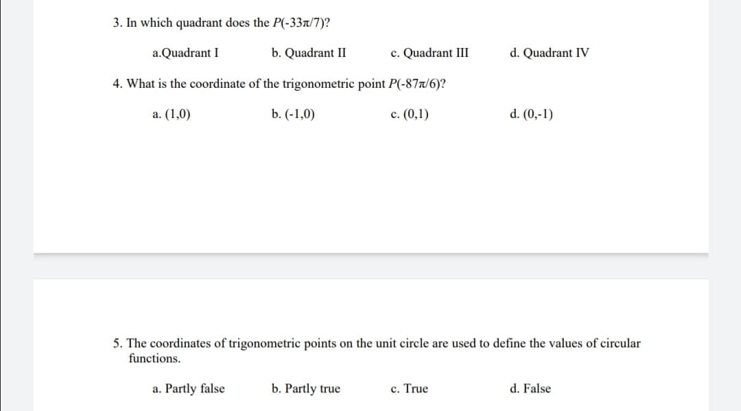 3. In which quadrant does the P(-33r/7)?
a.Quadrant I
b. Quadrant II
c. Quadrant III
d. Quadrant IV
4. What is the coordinate of the trigonometric point P(-87r/6)?
a. (1,0)
b. (-1,0)
c. (0,1)
d. (0,-1)
5. The coordinates of trigonometric points on the unit circle are used to define the values of circular
functions.
a. Partly false
b. Partly true
c. True
d. False
