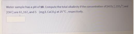 Water sample has a pH of 10. Compute the total alkalinity if the concentration of [HCO,1, [Co,] and
[OH'] are 61,167, and 5 (mg/L CaCO3) at 25 °C, respectively.
