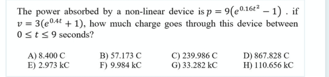 The power absorbed by a non-linear device is p = 9(e.16t² – 1) . if
3(e0.4t + 1), how much charge goes through this device between
0<t<9 seconds?
V =
A) 8.400 C
E) 2.973 kC
B) 57.173 C
F) 9.984 kC
C) 239.986 C
G) 33.282 kC
D) 867.828 C
H) 110.656 kC
