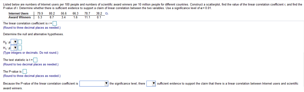Listed below are numbers of Internet users per 100 people and numbers of scientific award winners per 10 million people for different countries. Construct a scatterplot, find the value of the linear correlation coefficient r, and find the
P-value of r. Determine whether there is sufficient evidence to support a claim of linear correlation between the two variables. Use a significance level of a= 0.01.
Internet Users
79.9
80.2
56.6
66.3
78.7
38.2 O
Award Winners
5.3
8.7
3.4
1.6
11.1
0.1
The linear correlation coefficient is r=
(Round to three decimal places as needed.)
Determine the null and alternative hypotheses.
Ho: P
H,: P V
(Type integers or decimals. Do not round.)
The test statistic is t =
(Round to two decimal places as needed.)
The P-value is
(Round to three decimal places as needed.)
Because the P-value of the linear correlation coefficient is
the significance level, there
sufficient evidence to support the claim that there is a linear correlation between Internet users and scientific
award winners.
