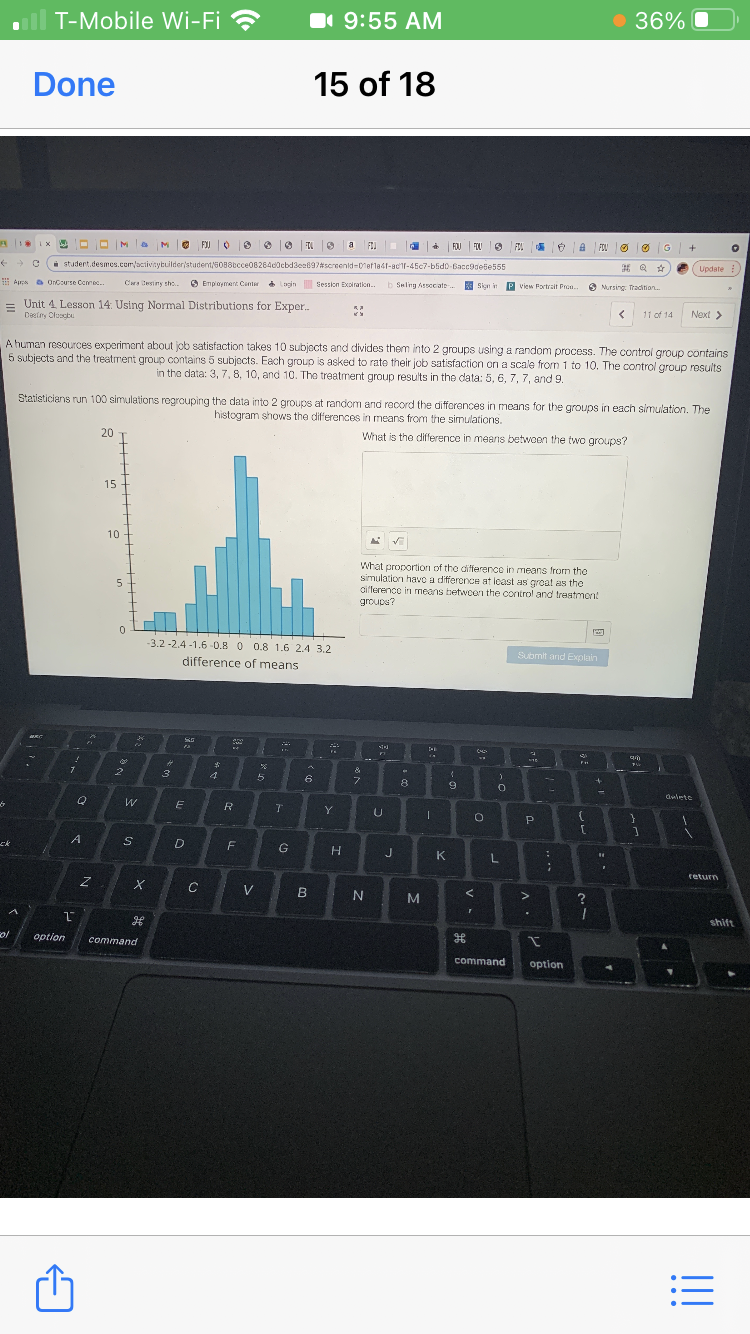 T-Mobile Wi-Fi ?
I 9:55 AM
36%
Done
15 of 18
OMa MO FJ O e e 6 T O a FI
FOJ
FOU
FIL
FOU
i studert.desmes.com/activaytuilderstudent/5088bcce08264d0cbd3ea897screenid-0efla41-ac'1l-45c7-blid0-Bacc9dele555
Update
I Aproa a OnCourse Comed.
C esiny the.
O Employment Canter ogin Session Expiration..
b Seling Associate.
E P view Portrait Pron..
Sign in
O Nursing: Tradition.
Unit 4 Lesson 14: Using Normal Distributions for Exper.
Deetny Cluscbu
11 of 14
Next >
A human resources experiment about job satisfaction takes 10 subjects and divides them into 2 groups using a random process. The control group contains
5 subjects and the treatment group contains 5 subjects. Each group is asked to rate their job satisfaction on a scale from 1 to 10. The control group results
in the data: 3, 7, 8, 10, and 10. The treatment group results in the data: 5, 6, 7, 7, and 9.
Statisticians run 100 simulations regrouping the data into 2 groups at random and record the differences in means for the groups in each simulation. The
histogram shows the differences in means from the simulations.
20
What is the difference in means betwoon the two groups?
15
10
What proportion of the difference in means from the
simulation havo a differonce at least as groat as the
aifterence in means betwcerı the control and treatmon!
groupa?
-3.2 -2.4 -1.6-0.8 0 0.8 1.6 2.4 3.2
Submit and Explain
difference of means
&
5
6
8
dwlete
Y
ck
F
J.
K
return
V
M
shift
ol
option
command
command
option
!!
