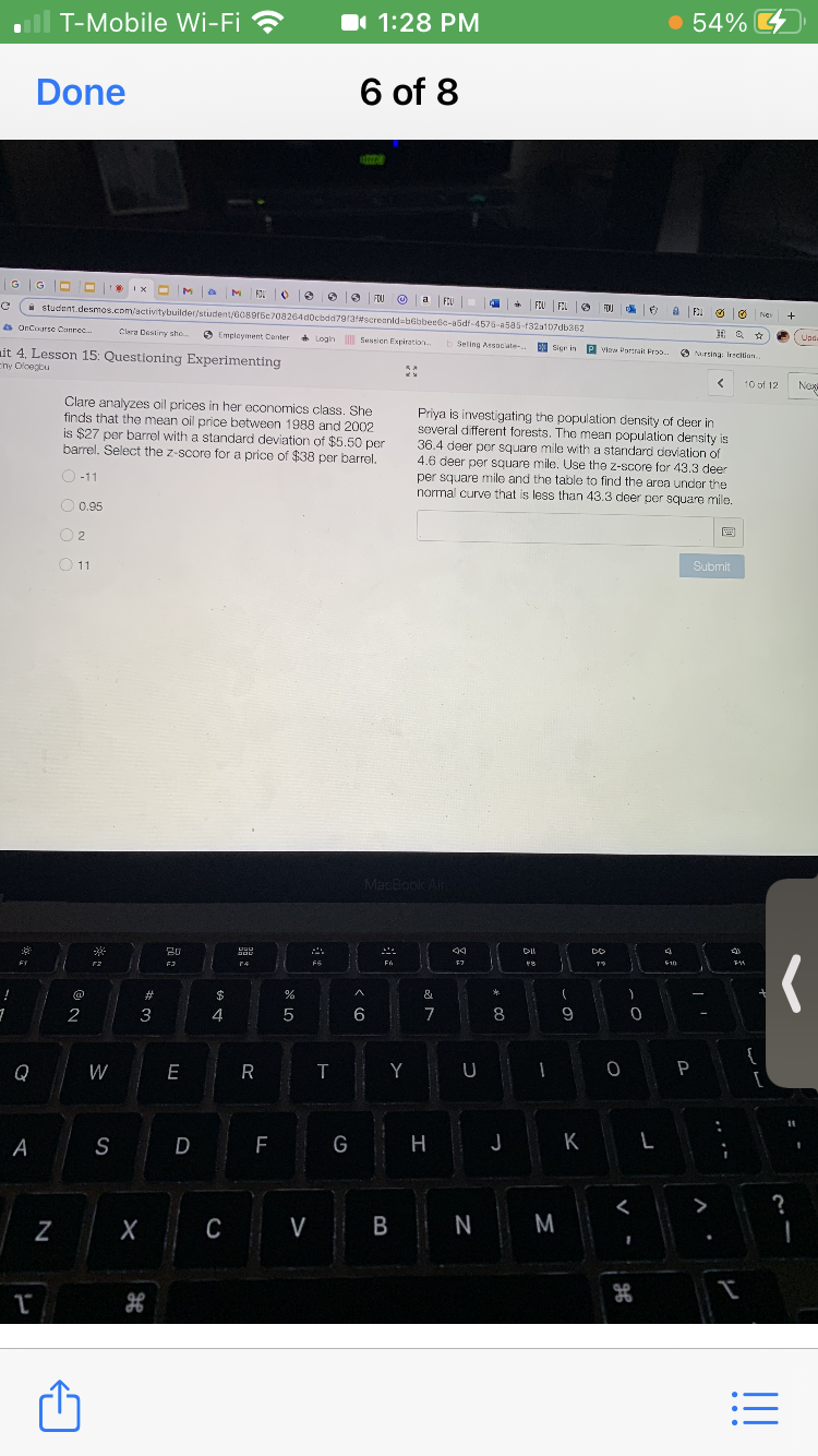 T-Mobile Wi-Fi ?
1 1:28 PM
54% 4
Done
6 of 8
GG
M FOU
FOU
a
FOU
O+ FLU FEL O
i student.desmos.com/activitybuilder/student/e089r5c708264docbdd79/af#screanldabebbeebc-a5df-4575-a5a5-132a107db362
FOU
Ne
+
a OnCourse Canrec.
Clara Destiny sho.
6 Emplayment Canter
+ Login Sessien Expiration.
Lind
Upd.
b Seling Associate-..
I P viea
Sier in
it 4. Lesson 15: Questioning Experimenting
Eny Oicegbu
P view Partrait Froo.
O Nursing Icition
10 of 12
Naxe
Clare analyzes oil prices in her economics class. She
finds that the mean oil price between 1988 and 2002
is $27 per barrel with a standard deviation of $5.50 per
barrel. Select the z-score for a price of $38 per barrel.
Priva
is investigating the population density of deer in
several different forests. The mean population density is
36.4 deer per square mile with a standard doviation of
4.6 deer per square mile. Use the z-score for 43.3 deer
per square mile and the table to find the area under the
normal curve that is less than 43.3 der per square mile.
O-11
O 0,95
O 2
国
O11
Submit
MacBook Air
---
F6
F7
@
#3
$
&
2
3
4
6
7
8
9
{
Q
W
E R
Y U
S
F
G
H
K
>
?
Z
C
V B N M
!!
...
**

