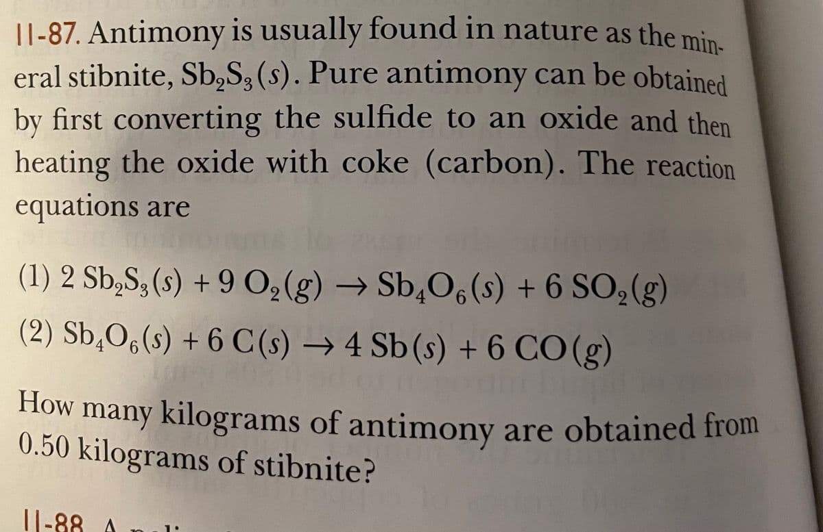 |1-87. Antimony is usually found in nature as the min
eral stibnite, Sb,S3 (s). Pure antimony can be obtained
by first converting the sulfide to an oxide and then
heating the oxide with coke (carbon). The reaction
equations are
(1) 2 Sb,S, (s) + 9 0,(g) → Sb,O6 (s) + 6 SO2(g)
(2) Sb,O6(s) + 6 C (s) → 4 Sb(s) + 6 CO (g)
How
many kilograms of antimony are obtained from
0.50 kilograms of stibnite?
||-88 A
