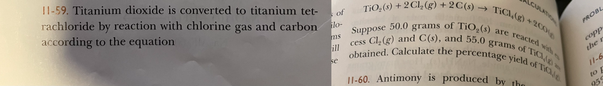 11-60. Antimony is produced by the
cess Cl, (g) and C(s), and 55.0 grams of TiCl,(g) a
obtained. Calculate the percentage yield of TiCLig
TiO, (s) + 2Cl, (g) + 2 C(s) → TiCl,(g) +2C0
Suppose 50.0 grams of TiO,(s) are reacted with es
11-59. Titanium dioxide is converted to titanium tet-
rachloride by reaction with chlorine gas and carbon
according to the equation
TiO,(s) + 2 Cl2 (g) + 2C(s) –
of
CULATION
ilo-
PROBL
ms
Cl, (g) and C(s), and 55.0
cess
ill
copp
grams
with es
of TICI (g)
se
the r
11-6
to F
959
