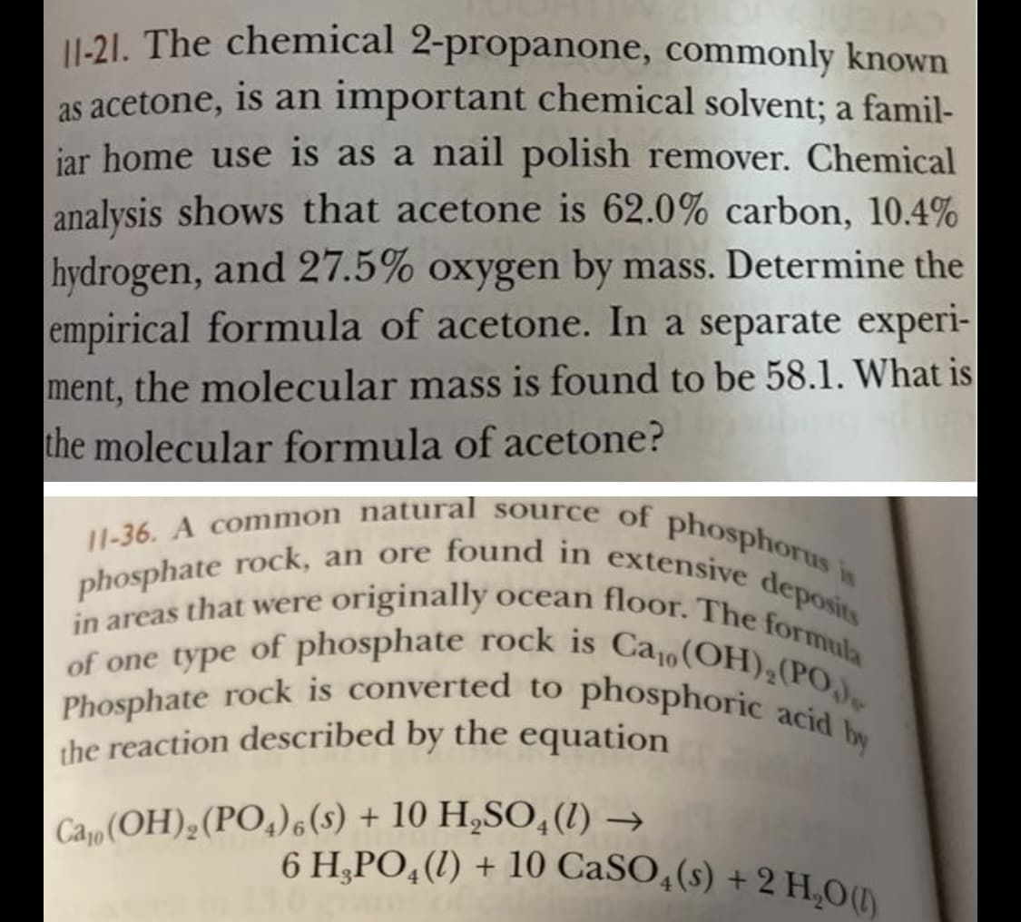 phosphate rock, an ore found in extensive deposits
11-36. A common natural source of phosphorus is
11-21. The chemical 2-propanone, commonly known
yocean floor. The formula
6 H,PO, (1) + 10 CaSO,(s) + 2 H,O(1)
of one type of phosphate rock is Ca1o(OH),(PO,J
Phosphate rock is converted to phosphoric acid by
as acetone, is an important chemical solvent; a famil-
iar home use is as a nail polish remover. Chemical
analysis shows that acetone is 62.0% carbon, 10.4%
hydrogen, and 27.5% oxygen by mass. Determine the
empirical formula of acetone. In a separate experi-
ment, the molecular mass is found to be 58.1. What is
the molecular formula of acetone?
in areas that were originally
the reaction described by the equation
Cao (OH),(PO,)6(s) + 10 H„SO,(1) →
