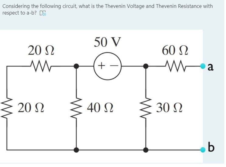 Considering the following circuit, what is the Thevenin Voltage and Thevenin Resistance with
respect to a-b? E
50 V
20 N
60 N
a
20 N
40 Ω
30 N
