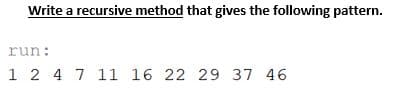 Write a recursive method that gives the following pattern.
run:
1 2 4 7 11 16 22 29 37 46
