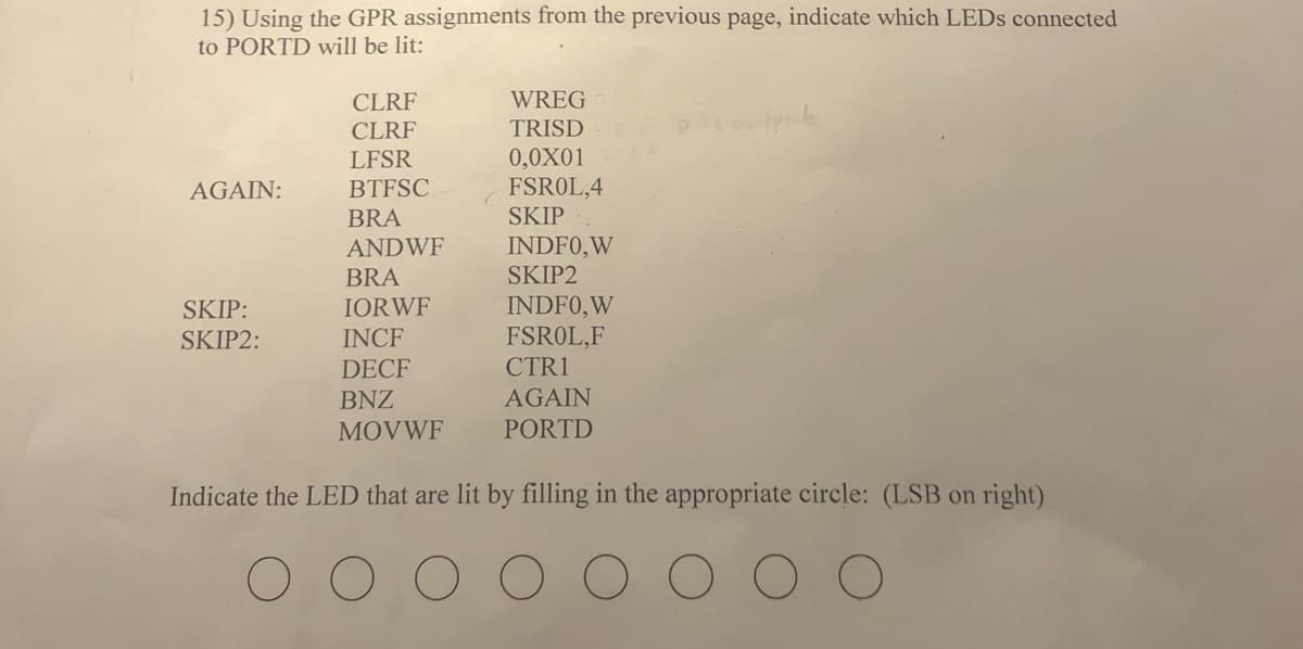 15) Using the GPR assignments from the previous page, indicate which LEDS connected
to PORTD will be lit:
CLRF
WREG
CLRF
TRISD
0,0X01
FSROL,4
LFSR
AGAIN:
BTFSC
BRA
SKIP
INDFO,W
SKIP2
ANDWF
BRA
INDFO, W
FSROL,F
CTR1
SKIP:
IORWF
SKIP2:
INCF
DECF
BNZ
AGAIN
MOVWF
PORTD
Indicate the LED that are lit by filling in the appropriate circle: (LSB on right)
