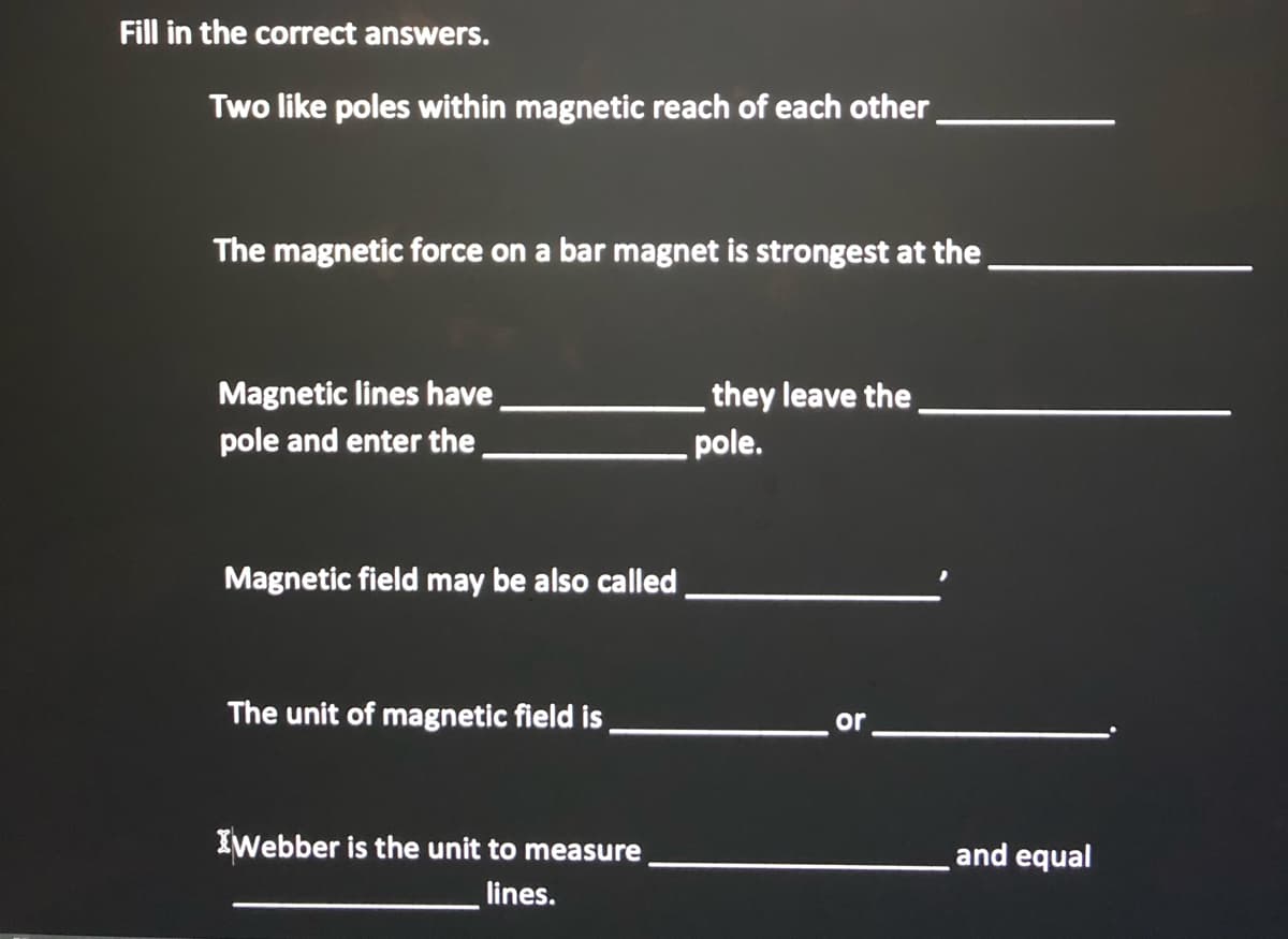 Fill in the correct answers.
Two like poles within magnetic reach of each other
The magnetic force on a bar magnet is strongest at the.
they leave the
pole.
Magnetic lines have
pole and enter the.
Magnetic field may be also called
The unit of magnetic field is
or
IWebber is the unit to measure
and equal
lines.
