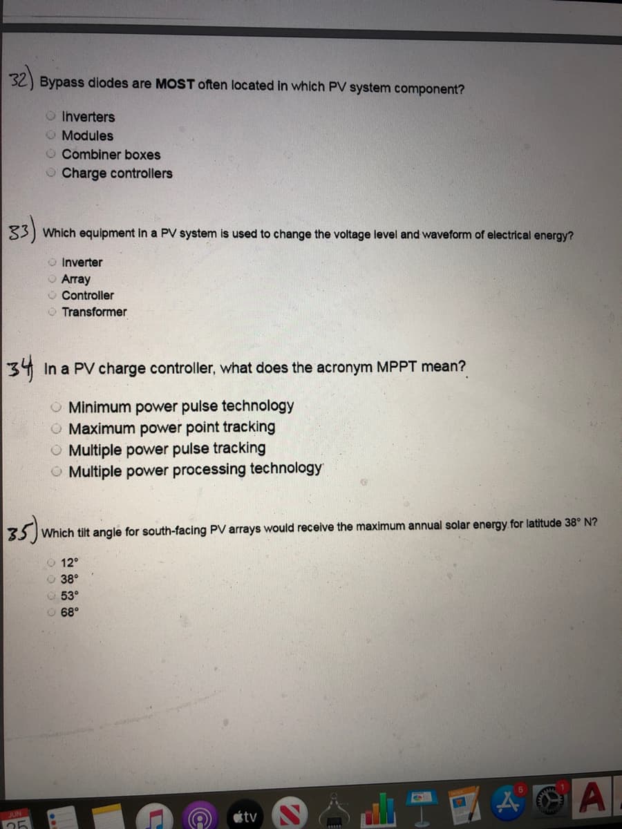 ### Quiz: Understanding PV Systems Components

#### Question 32
**Bypass diodes are MOST often located in which PV system component?**
- Inverters
- Modules 
- Combiner boxes
- Charge controllers

#### Question 33
**Which equipment in a PV system is used to change the voltage level and waveform of electrical energy?**
- Inverter 
- Array
- Controller
- Transformer

#### Question 34
**In a PV charge controller, what does the acronym MPPT mean?**
- Minimum power pulse technology
- Maximum power point tracking 
- Multiple power pulse tracking
- Multiple power processing technology

#### Question 35
**Which tilt angle for south-facing PV arrays would receive the maximum annual solar energy for latitude 38° N?**
- 12°
- 38° 
- 53°
- 68°

### Explanation of Concepts

1. **Bypass Diodes in PV Modules:**
   Bypass diodes are generally used within PV modules. They help protect the solar cells from damage due to shading and reduce power loss.

2. **Inverters:**
   Inverters are critical in PV systems as they convert direct current (DC) generated by the solar panels into alternating current (AC), which is the form of electricity suitable for use in homes and on the grid.

3. **MPPT (Maximum Power Point Tracking):**
   MPPT technology is used in charge controllers to optimize the power output from solar panels by ensuring they operate at their ideal voltage and current.

4. **Tilt Angle for PV Arrays:**
   The tilt angle that maximizes solar energy receipt for a particular latitude depends on geographical factors. For latitude 38° N, typically, the PV arrays should be tilted close to the latitude angle itself, although adjustments can be made based on the specific location and seasonal sunlight variation. 

### Graphs and Diagrams

This quiz does not contain any visual graphs or diagrams. It is primarily composed of multiple-choice questions aimed at evaluating the understanding of photovoltaic (PV) system components and their functionalities.

### Additional Educational Resources

For a deeper understanding of PV systems and their components, consider exploring the following topics:
- Detailed working principles of inverters
- The role of bypass diodes in solar modules
- The function and importance of MPPT in solar energy systems
- The optimal tilt angles for solar panels based on different latitudes

These resources will provide a comprehensive overview essential for mastering the field of