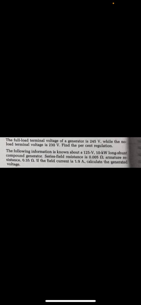 The full-load terminal voltage of a generator is 245 V, while the no-
load terminal voltage is 230 V. Find the per cent regulation.
The following information is known about a 125-V, 10-kW long-shunt
compound generator. Series-field resistance is 0.005 0; armature re-
sistance, 0.35 0. Jf the field current is 1.9 A, calculate the generated
voltage.
