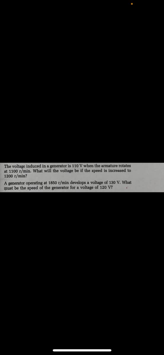 The voltage induced in a generator is 110 V when the armature rotates
at 1100 r/min. What will the voltage be if the speed is increased to
1200 r/min?
A generator operating at 1850 r/min develops a voltage of 130 V. What
must be the speed of the generator for a voltage of 120 V?
