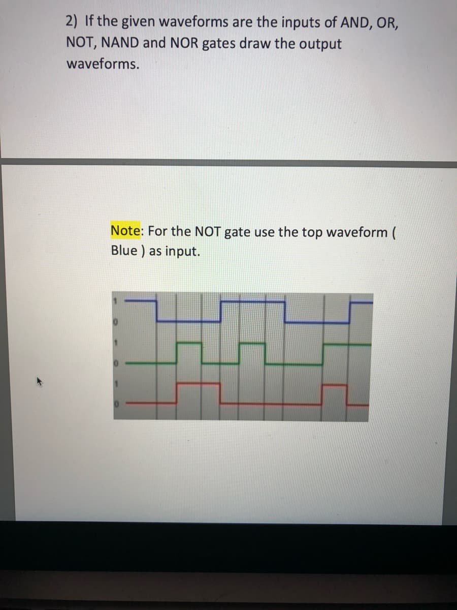 2) If the given waveforms are the inputs of AND, OR,
NOT, NAND and NOR gates draw the output
waveforms.
Note: For the NOT gate use the top waveform (
Blue ) as input.
