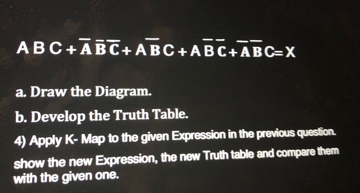 ABC+ABC+ABC+ABC+ABC=X
a. Draw the Diagram.
b. Develop the Truth Table.
4) Apply K- Map to the given Expression in the previous question.
show the new Expression, the new Truth table and compare them
with the given one.
