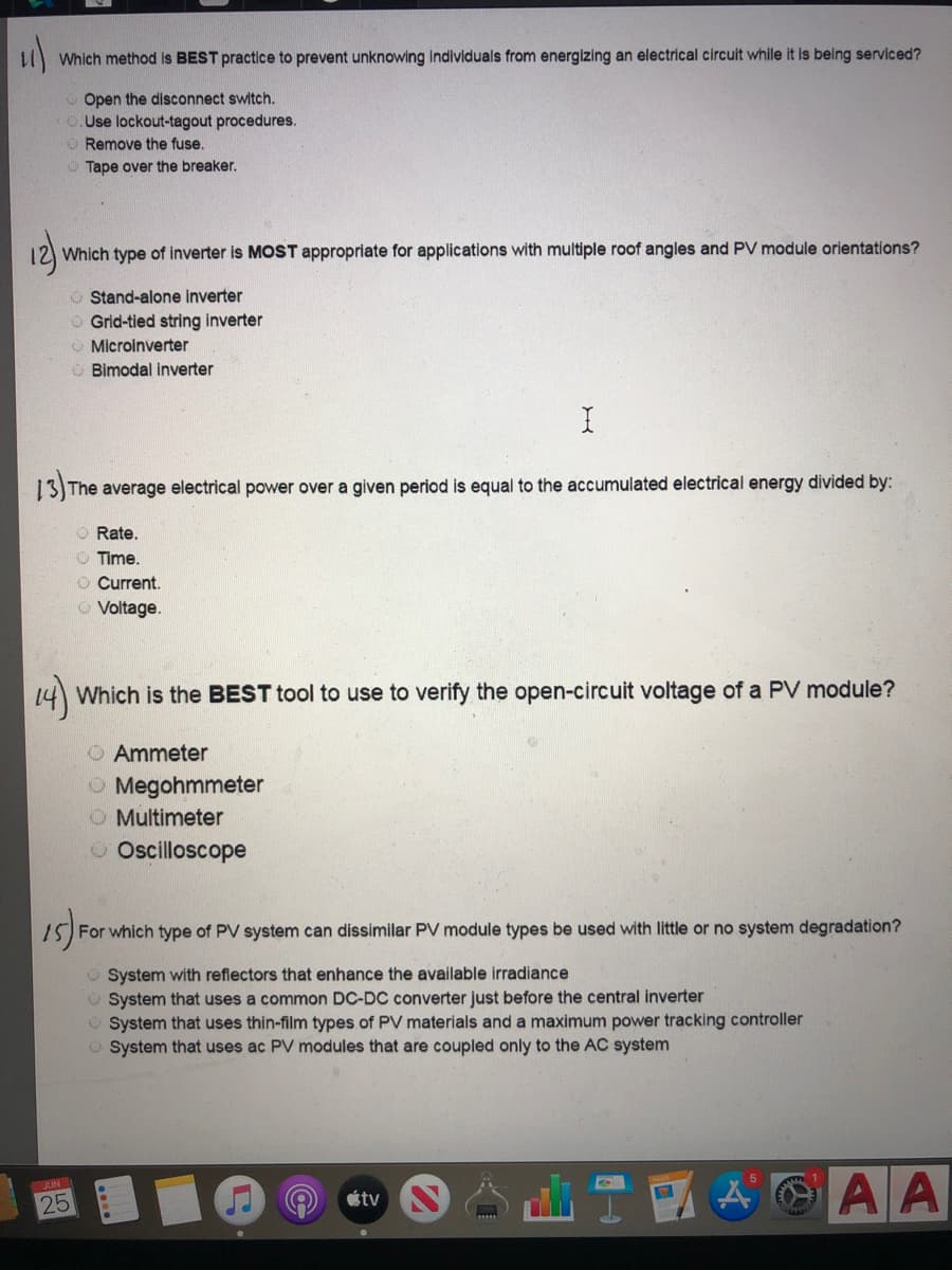 ### Electrical Safety and PV Systems Quiz

**11) Which method is BEST practice to prevent unknowing individuals from energizing an electrical circuit while it is being serviced?**

- Open the disconnect switch.
- Use lockout-tagout procedures. *(correct answer)*
- Remove the fuse.
- Tape over the breaker.

**12) Which type of inverter is MOST appropriate for applications with multiple roof angles and PV module orientations?**

- Stand-alone inverter
- Grid-tied string inverter
- Microinverter *(correct answer)*
- Bimodal inverter

**13) The average electrical power over a given period is equal to the accumulated electrical energy divided by:**

- Rate.
- Time. *(correct answer)*
- Current.
- Voltage.

**14) Which is the BEST tool to use to verify the open-circuit voltage of a PV module?**

- Ammeter
- Megohmmeter
- Multimeter *(correct answer)*
- Oscilloscope

**15) For which type of PV system can dissimilar PV module types be used with little or no system degradation?**

- System with reflectors that enhance the available irradiance
- System that uses a common DC-DC converter just before the central inverter *(correct answer)*
- System that uses thin-film types of PV materials and a maximum power tracking controller
- System that uses AC PV modules that are coupled only to the AC system