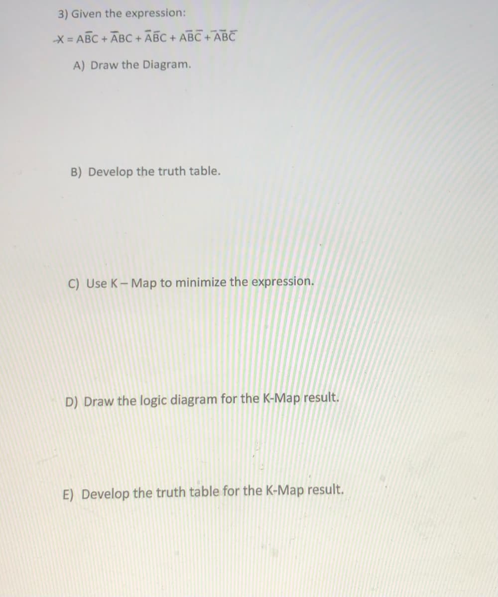 3) Given the expression:
X = ABC + ABC + ABC + ABC + ABC
A) Draw the Diagram.
B) Develop the truth table.
C) Use K- Map to minimize the expression.
D) Draw the logic diagram for the K-Map result.
E) Develop the truth table for the K-Map result.
