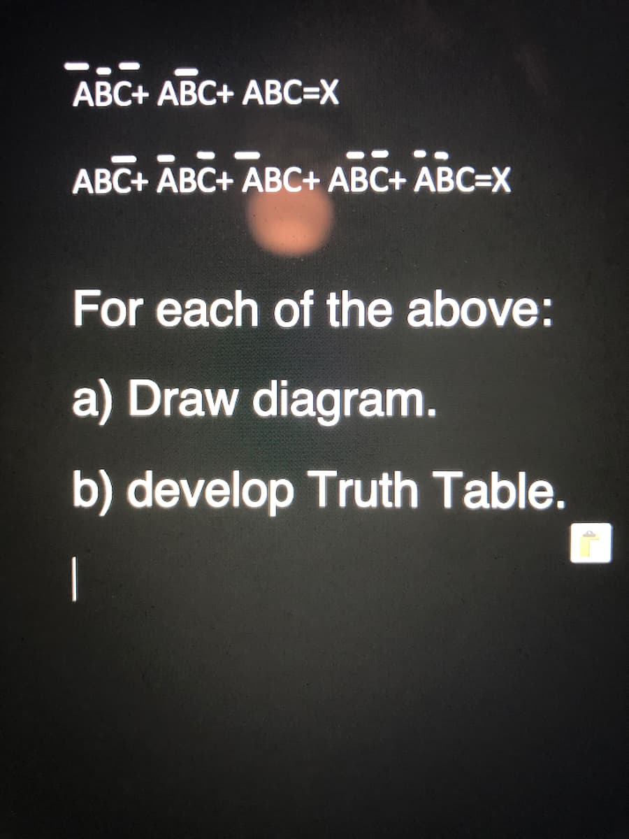 ABC+ ABC+ ABC=X
ABC+ ABC+ ABC+ ABC+ ABC=X
For each of the above:
a) Draw diagram.
b) develop Truth Table.
|
