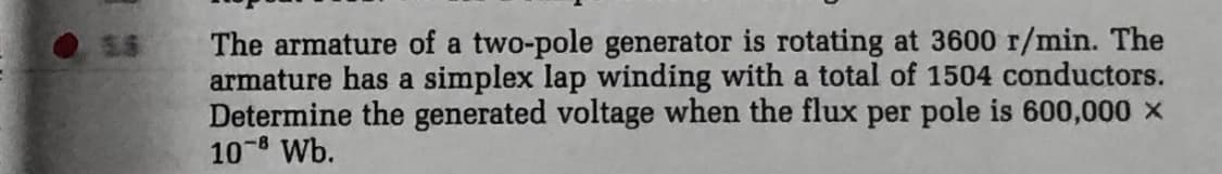 The armature of a two-pole generator is rotating at 3600 r/min. The
armature has a simplex lap winding with a total of 1504 conductors.
Determine the generated voltage when the flux per pole is 600,000 x
10-8 Wb.
5.5
