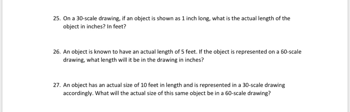 25. On a 30-scale drawing, if an object is shown as 1 inch long, what is the actual length of the
object in inches? In feet?
26. An object is known to have an actual length of 5 feet. If the object is represented on a 60-scale
drawing, what length will it be in the drawing in inches?
27. An object has an actual size of 10 feet in length and is represented in a 30-scale drawing
accordingly. What will the actual size of this same object be in a 60-scale drawing?