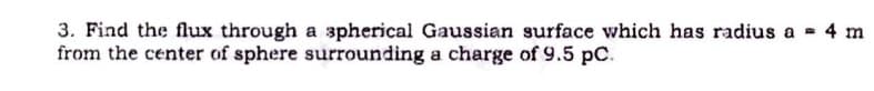 3. Find the flux through a spherical Gaussian surface which has radius a 4 m
from the center of sphere surrounding a charge of 9.5 pC.
