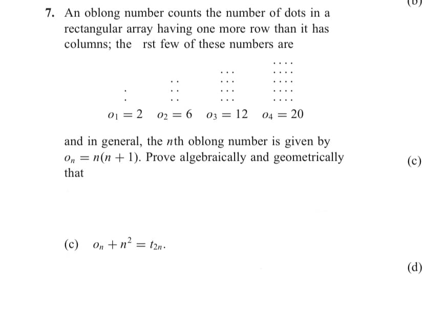 7. An oblong number counts the number of dots in a
rectangular array having one more row than it has
columns; the rst few of these numbers are
01 = 2
02 = 6
%3D
03 = 12
04 = 20
and in general, the nth oblong number is given by
O, = n(n + 1). Prove algebraically and geometrically
I|
that
(c)
(c)
On +n?
t2n.
(d)
