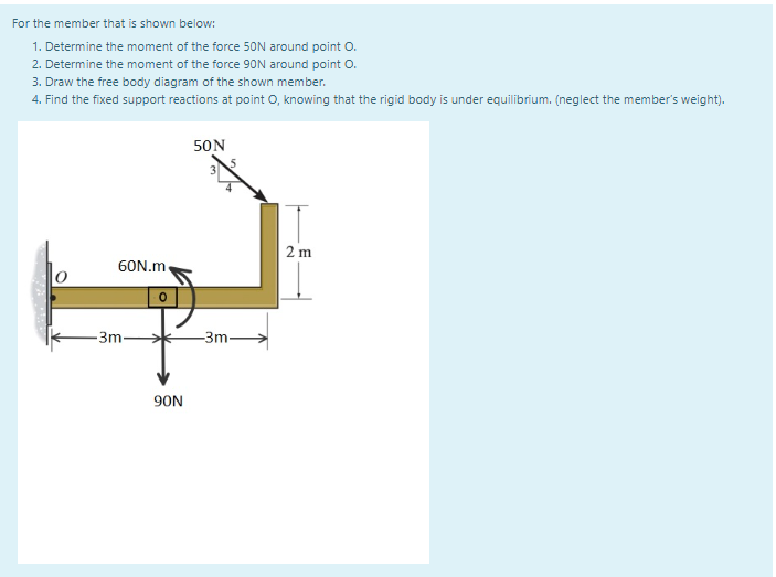 For the member that is shown below:
1. Determine the moment of the force 50N around point O.
2. Determine the moment of the force 90N around point O.
3. Draw the free body diagram of the shown member.
4. Find the fixed support reactions at point O, knowing that the rigid body is under equilibrium. (neglect the member's weight).
50N
2 m
60N.m.
-Зт-
-3m-
90N
