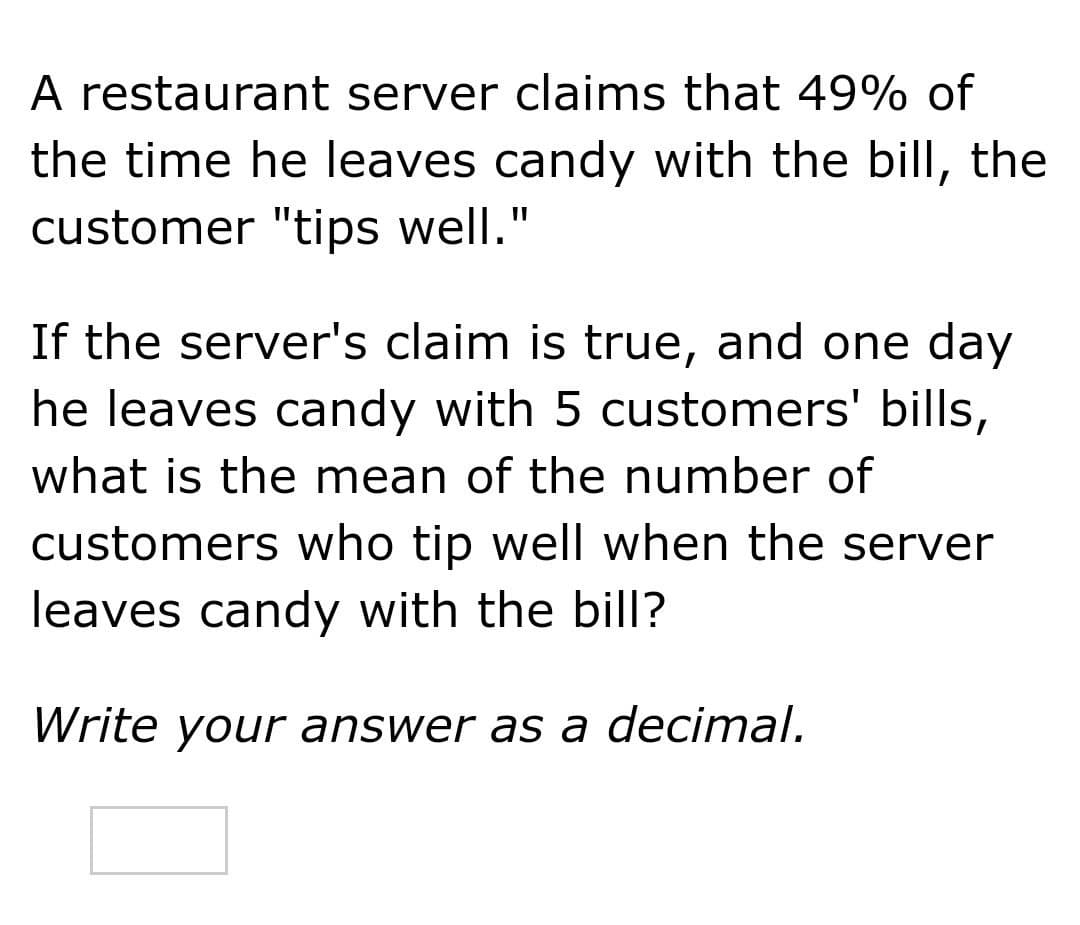 A restaurant server claims that 49% of
the time he leaves candy with the bill, the
customer "tips well."
If the server's claim is true, and one day
he leaves candy with 5 customers' bills,
what is the mean of the number of
customers who tip well when the server
leaves candy with the bill?
Write your answer as a decimal.
