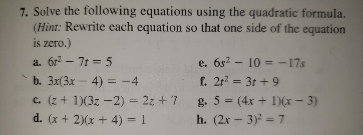 7. Solve the following equations using the quadratic formula.
(Hint: Rewrite each equation so that one side of the equation
is zero.)
a. 6r2 - 7t = 5
e. 6s2 – 10 = -17s
f. 2t2 = 3t +9
b. 3x(3x - 4) = -4
|
c. (z + 1)(3z -2) 3 2z + 7
g. 5 (4x + 1)(x – 3)
d. (x + 2)(x + 4) = 1
h. (2x - 3)2 = 7
%3D
|
