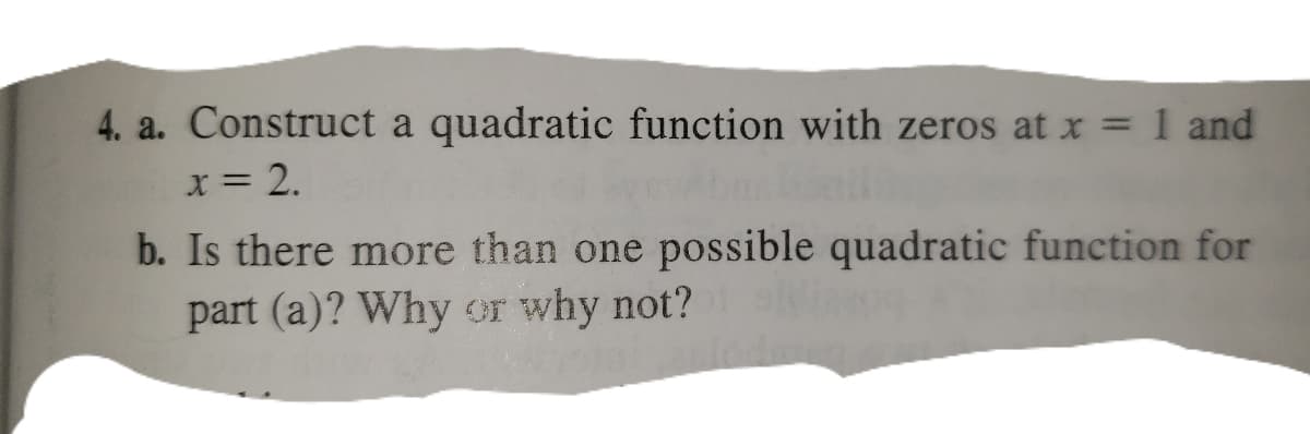 4. a. Construct a quadratic function with zeros at x = 1 and
x = 2.
b. Is there more than one possible quadratic function for
part (a)? Why or why not?
