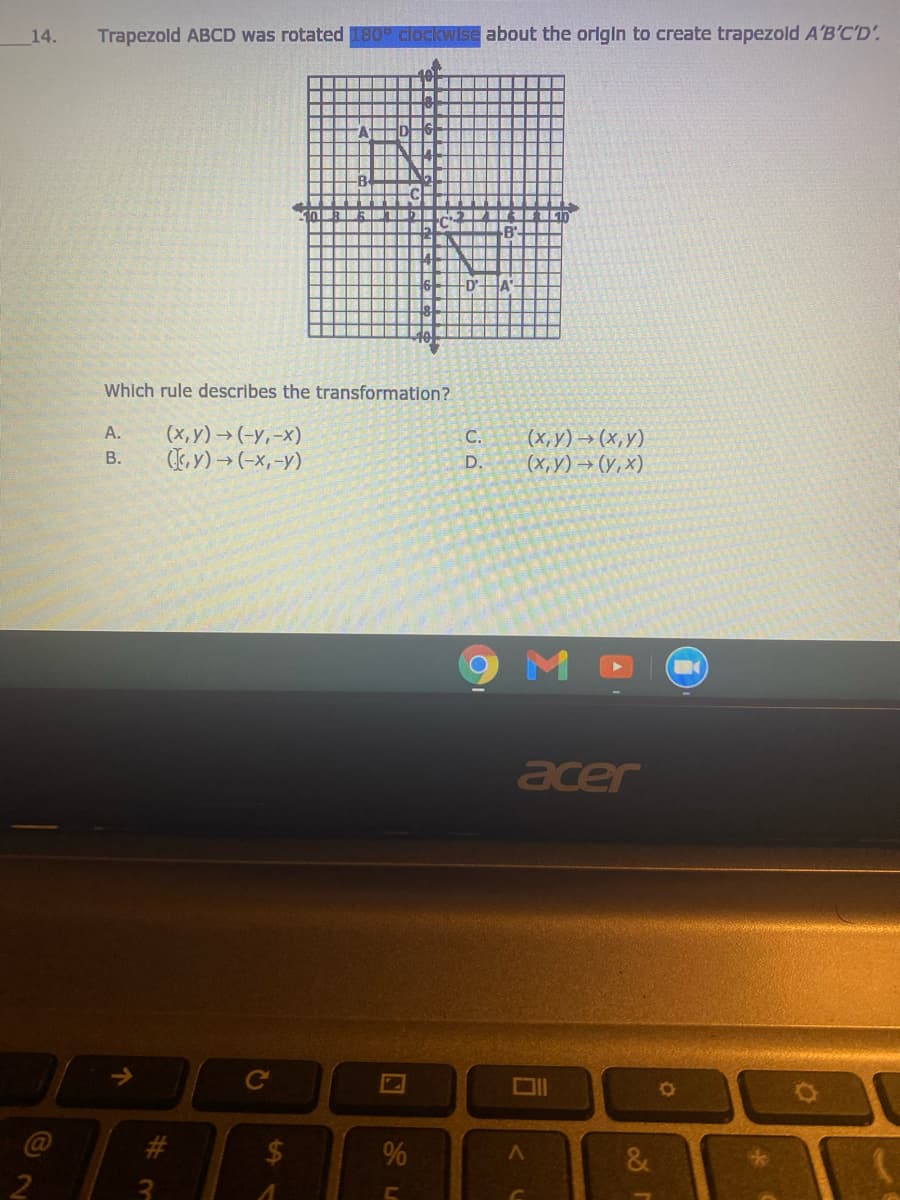14.
Trapezold ABCD was rotated 180 clockwise about the orlgin to create trapezold A'B'C'D'.
Which rule describes the transformation?
(x, y) → (-y,-x)
Ey) → (-x,-y)
A.
(x, y) → (x,y)
(х, у) — (у, х)
С.
В.
D.
acer
Ce
%
&
