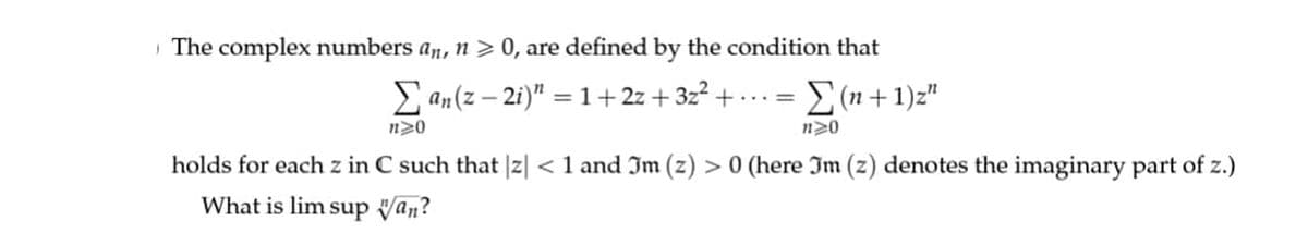 The complex numbers an, n > 0, are defined by the condition that
Σan (z-2i)" = 1+2z+ 3z² + ... = Σ(n+1)z"
n>0
n>0
holds for each z in C such that |z| < 1 and Jm (z) > 0 (here Jm (z) denotes the imaginary part of z.)
What is lim sup van?