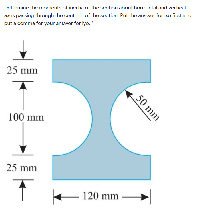 Determine the moments of inertia of the section about horizontal and vertical
axes passing through the centroid of the section. Put the answer for Ixo first and
put a comma for your answer for lyo. *
25 mm
100 mm
25 mm
E 120 mm
50 mm
