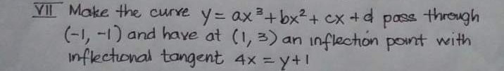 VIL Make the curre y= ax +bx²+ cx +d
(-1, -1) and haye at (1, 3) an inflection pont with
inflectional tangent 4x = y+!
pass through
