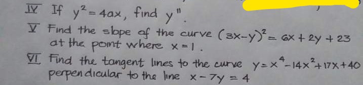 y = 4ax, find y".
V Find the slope af the curve (3x-y= Gx + 2y + 23
at the pont where x-1.
VI Find the tangent lines to the curve y=x"-14x+17x+40
perpen dicular to the line x - 7y = 4
Y If
%3D
