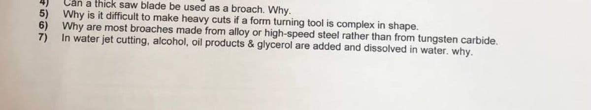 Can a thick saw blade be used as a broach. Why.
5)
Why is it difficult to make heavy cuts if a form turning tool is complex in shape.
6)
Why are most broaches made from alloy or high-speed steel rather than from tungsten carbide.
In water jet cutting, alcohol, oil products & glycerol are added and dissolved in water. why.
7)
4567