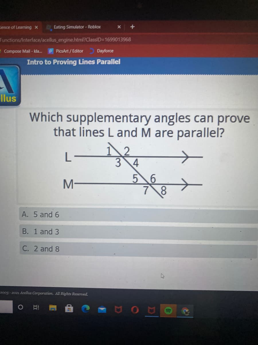 ience of Learning X
Eating Simulator - Roblox
Functions/Interface/acellus engine.html?ClassID31699013968
- Compose Mail - kla.
PicsArt/Editor
Dayforce
Intro to Proving Lines Parallel
llus
Which supplementary angles can prove
that lines L and M are parallel?
2
3 4
5 6
M-
A. 5 and 6
B. 1 and 3
C. 2 and 8
2003 - 2021 Acellus Corporation. All Rights Reserved.
AOA
